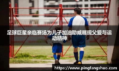 足球巨星亲临赛场为儿子加油助威展现父爱与运动精神